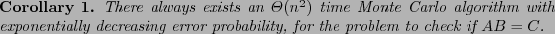 \begin{corollary}
There always exists an $\Theta(n^2)$\ time Monte Carlo algorit...
...creasing error probability, for the
problem to check if $AB=C$.
\end{corollary}